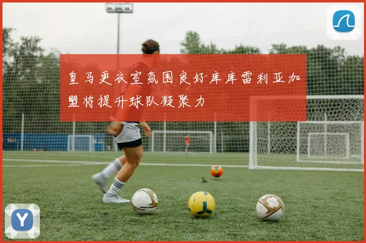 皇马更衣室氛围良好库库雷利亚加盟将提升球队凝聚力