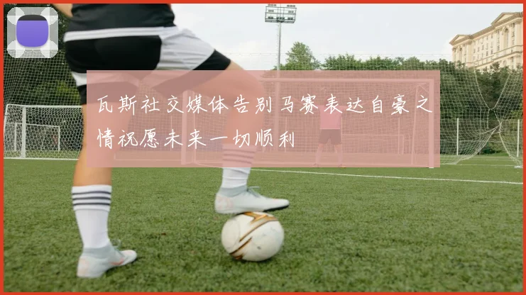 瓦斯社交媒体告别马赛表达自豪之情祝愿未来一切顺利