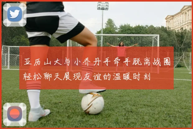 亚历山大与小乔丹手牵手脱离战圈轻松聊天展现友谊的温暖时刻
