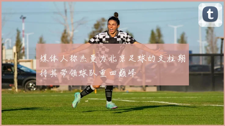 媒体人称杰曼为北京足球的支柱期待其带领球队重回巅峰