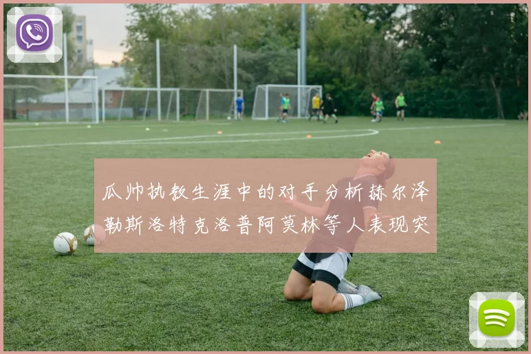 瓜帅执教生涯中的对手分析赫尔泽勒斯洛特克洛普阿莫林等人表现突出