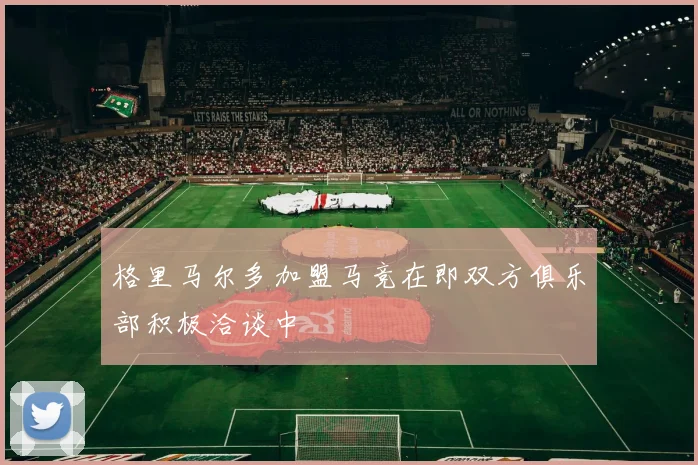 格里马尔多加盟马竞在即双方俱乐部积极洽谈中