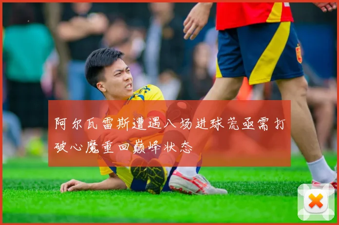 阿尔瓦雷斯遭遇八场进球荒亟需打破心魔重回巅峰状态
