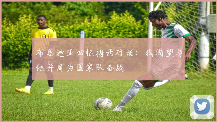 布恩迪亚回忆梅西对话：我渴望与他并肩为国家队奋战