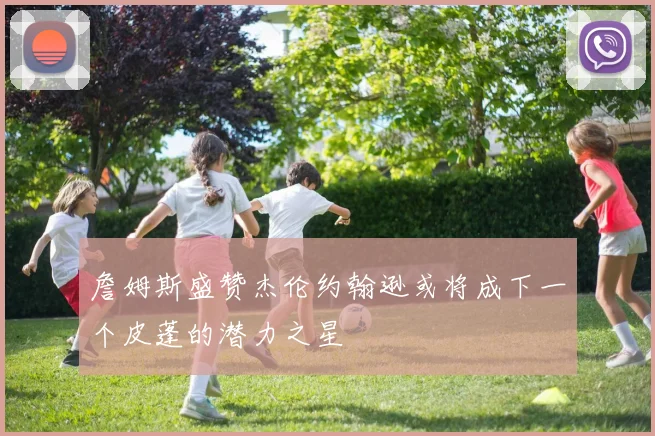 詹姆斯盛赞杰伦约翰逊或将成下一个皮蓬的潜力之星