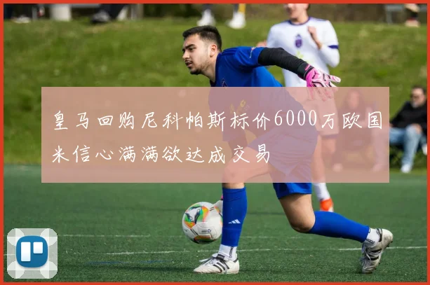 皇马回购尼科帕斯标价6000万欧国米信心满满欲达成交易