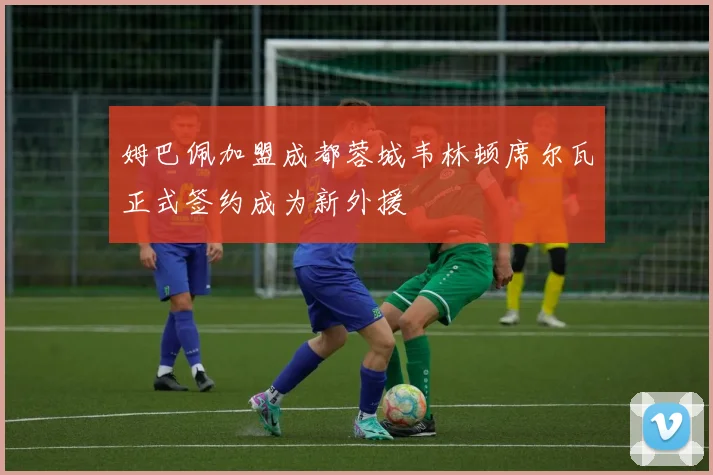姆巴佩加盟成都蓉城韦林顿席尔瓦正式签约成为新外援