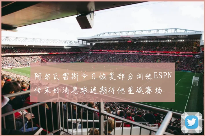 阿尔瓦雷斯今日恢复部分训练ESPN传来好消息球迷期待他重返赛场