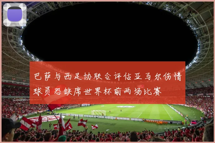 巴萨与西足协联合评估亚马尔伤情球员恐缺席世界杯前两场比赛