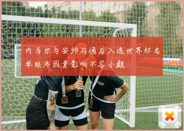 内马尔与安帅沟通后入选世界杯名单经济因素影响不容小觑