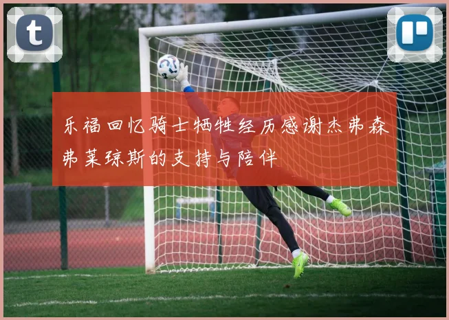乐福回忆骑士牺牲经历感谢杰弗森弗莱琼斯的支持与陪伴