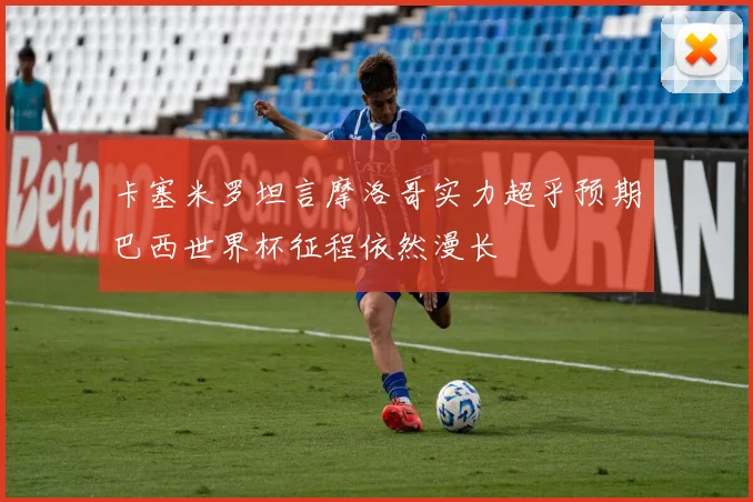 卡塞米罗坦言摩洛哥实力超乎预期巴西世界杯征程依然漫长